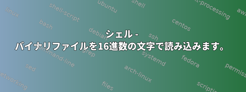 シェル - バイナリファイルを16進数の文字で読み込みます。