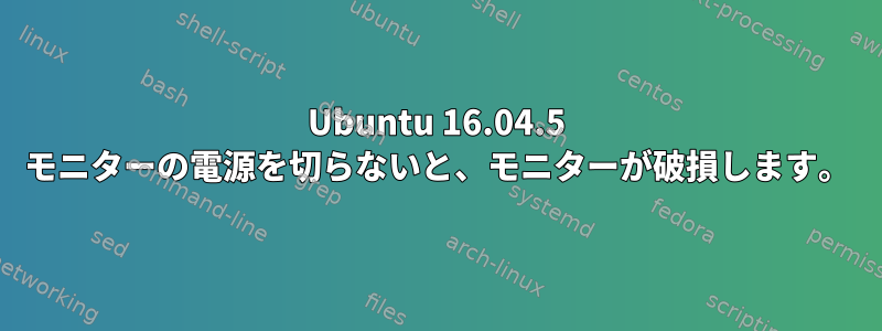 Ubuntu 16.04.5 モニターの電源を切らないと、モニターが破損します。