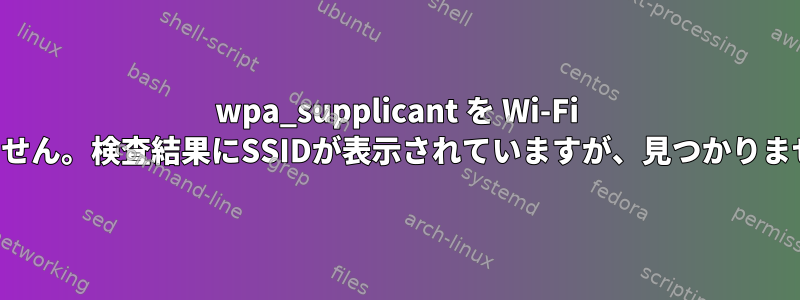 wpa_supplicant を Wi-Fi に接続できません。検査結果にSSIDが表示されていますが、見つかりませんでした。