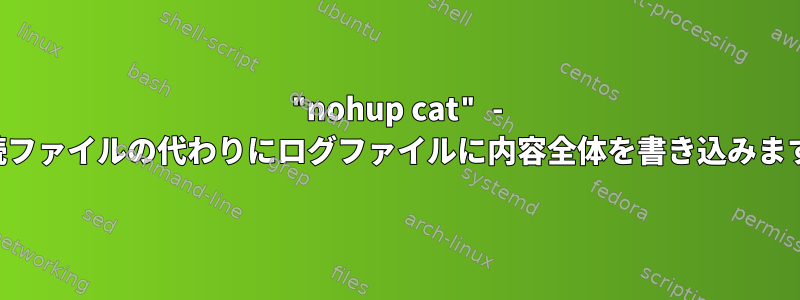 "nohup cat" - 接続ファイルの代わりにログファイルに内容全体を書き込みます。