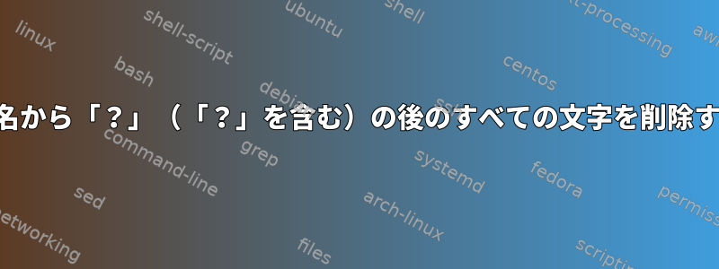 ファイル名から「？」（「？」を含む）の後のすべての文字を削除するには？