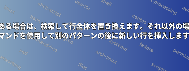 パターンがある場合は、検索して行全体を置き換えます。それ以外の場合は、SED コマンドを使用して別のパターンの後に新しい行を挿入します。