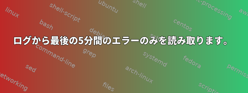 ログから最後の5分間のエラーのみを読み取ります。