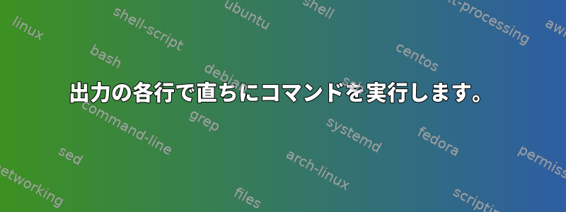 出力の各行で直ちにコマンドを実行します。