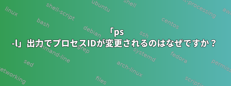 「ps -l」出力でプロセスIDが変更されるのはなぜですか？