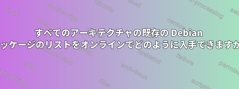 すべてのアーキテクチャの既存の Debian パッケージのリストをオンラインでどのように入手できますか?