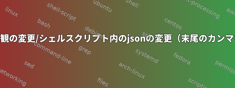 jsonの外観の変更/シェルスクリプト内のjsonの変更（末尾のカンマを削除）