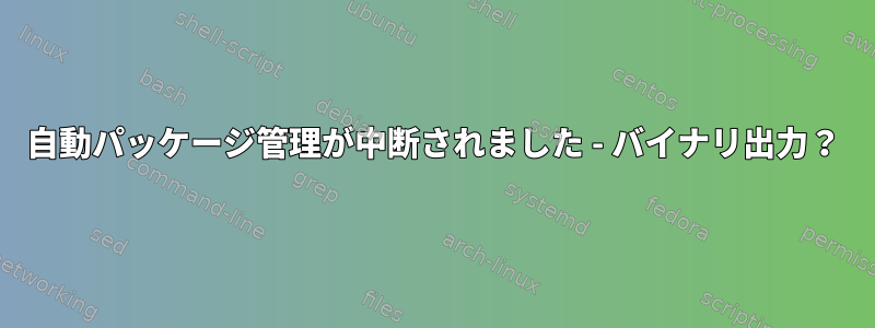 自動パッケージ管理が中断されました - バイナリ出力？