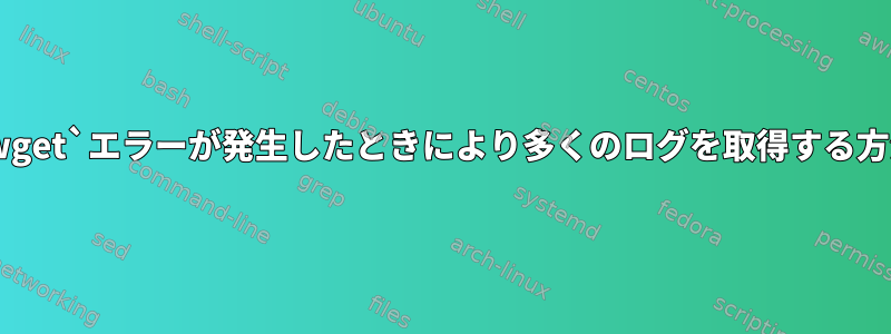 `wget`エラーが発生したときにより多くのログを取得する方法