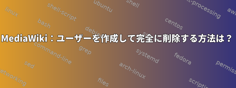 MediaWiki：ユーザーを作成して完全に削除する方法は？