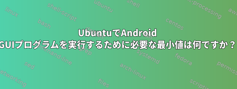 UbuntuでAndroid GUIプログラムを実行するために必要な最小値は何ですか？