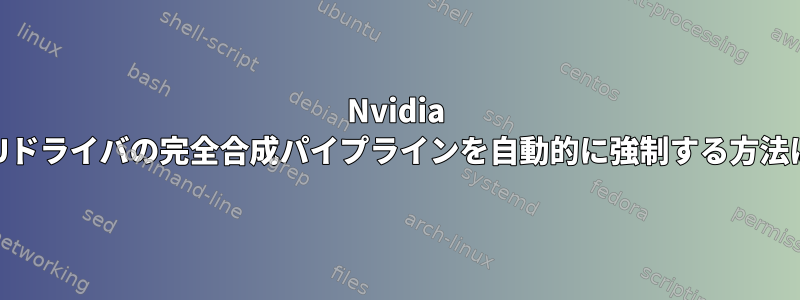 Nvidia GPUドライバの完全合成パイプラインを自動的に強制する方法は？