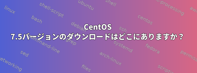 CentOS 7.5バージョンのダウンロードはどこにありますか？