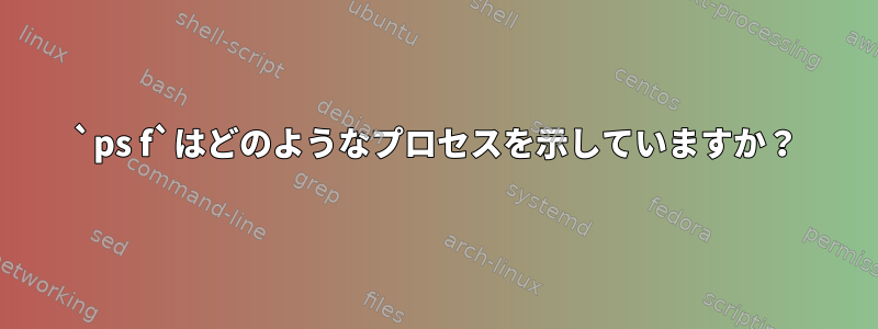 `ps f`はどのようなプロセスを示していますか？