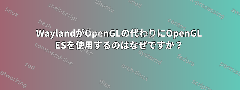 WaylandがOpenGLの代わりにOpenGL ESを使用するのはなぜですか？