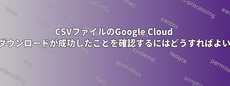 CSVファイルのGoogle Cloud Storageダウンロードが成功したことを確認するにはどうすればよいですか？