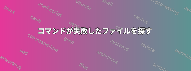 コマンドが失敗したファイルを探す