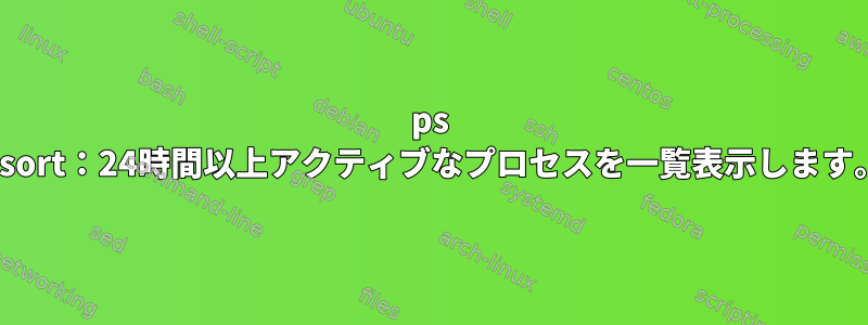 ps --sort：24時間以上アクティブなプロセスを一覧表示します。