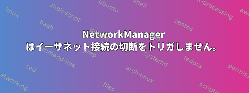 NetworkManager はイーサネット接続の切断をトリガしません。