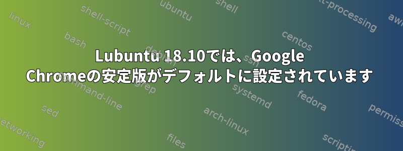 Lubuntu 18.10では、Google Chromeの安定版がデフォルトに設定されています