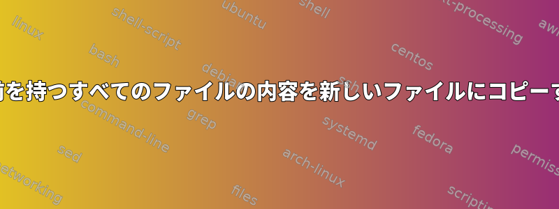 特定の名前を持つすべてのファイルの内容を新しいファイルにコピーするには？