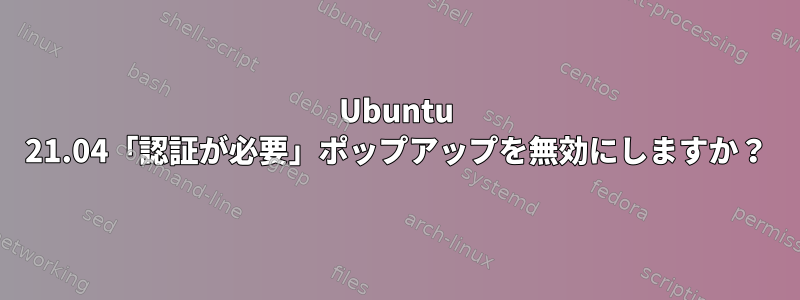 Ubuntu 21.04「認証が必要」ポップアップを無効にしますか？