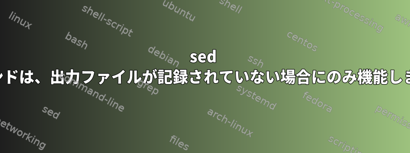 sed コマンドは、出力ファイルが記録されていない場合にのみ機能します。