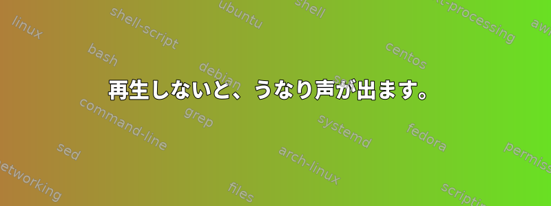 再生しないと、うなり声が出ます。