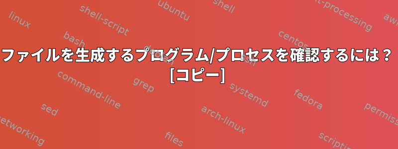 ファイルを生成するプログラム/プロセスを確認するには？ [コピー]