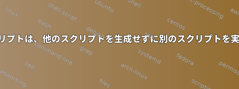 シェルスクリプトは、他のスクリプトを生成せずに別のスクリプトを実行します。