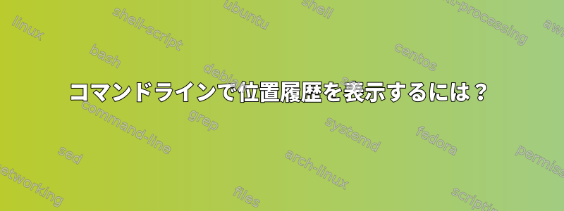 コマンドラインで位置履歴を表示するには？