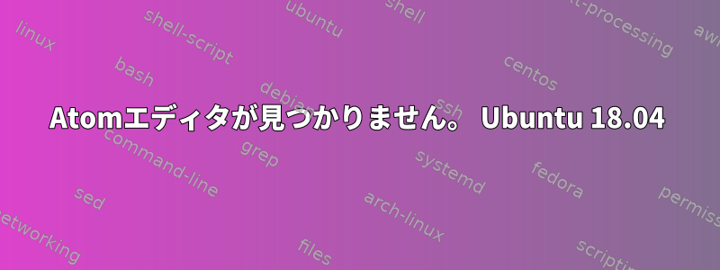 Atomエディタが見つかりません。 Ubuntu 18.04