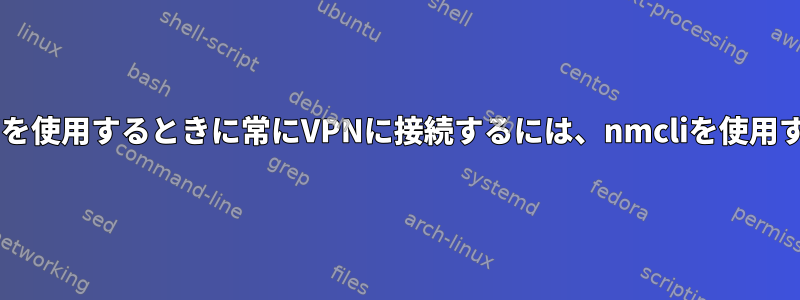 特定のWi-Fiを使用するときに常にVPNに接続するには、nmcliを使用する方法は？