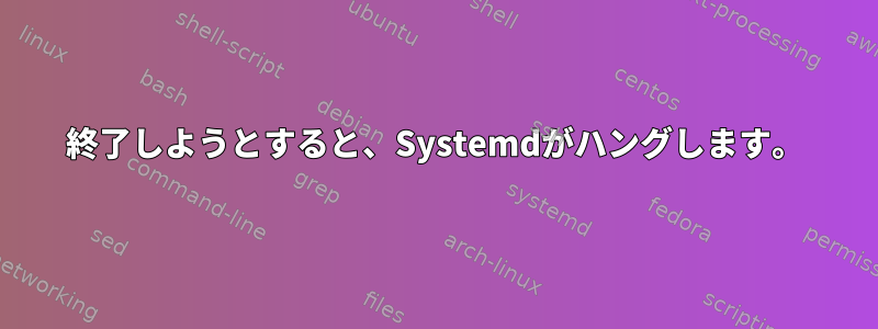 終了しようとすると、Systemdがハングします。