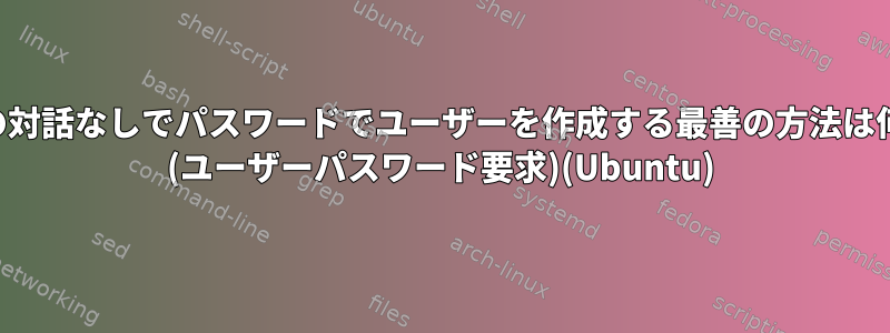 ユーザーの対話なしでパスワードでユーザーを作成する最善の方法は何ですか？ (ユーザーパスワード要求)(Ubuntu)