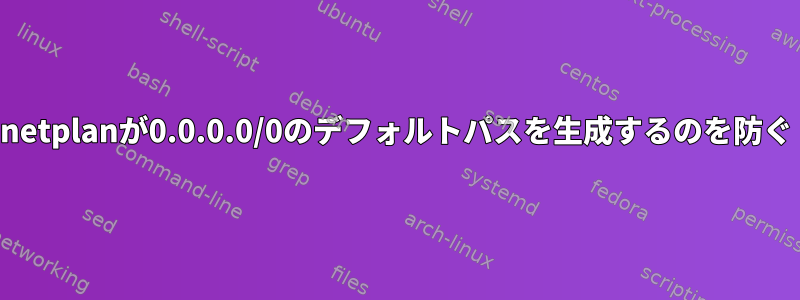 netplanが0.0.0.0/0のデフォルトパスを生成するのを防ぐ