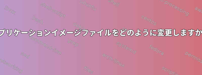 アプリケーションイメージファイルをどのように変更しますか？