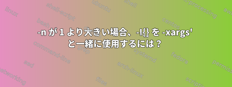 -n が 1 より大きい場合、-I{} を -xargs' と一緒に使用するには？