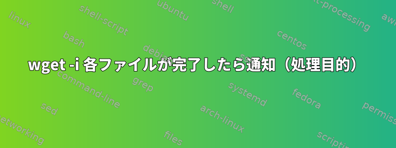 wget -i 各ファイルが完了したら通知（処理目的）