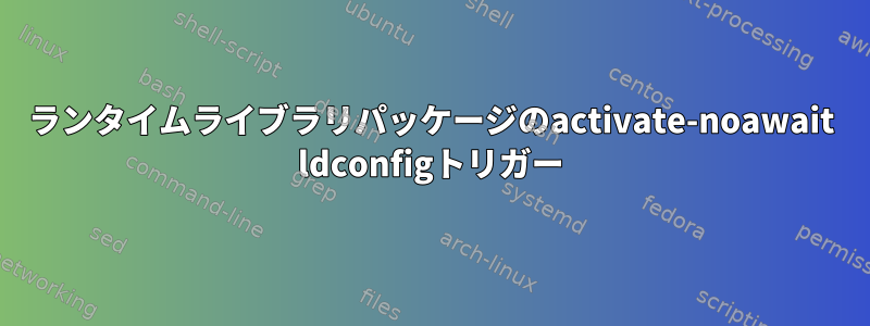 ランタイムライブラリパッケージのactivate-noawait ldconfigトリガー