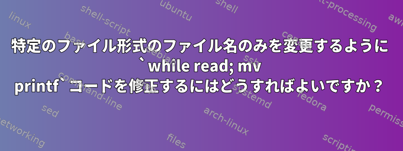 特定のファイル形式のファイル名のみを変更するように `while read; mv printf`コードを修正するにはどうすればよいですか？