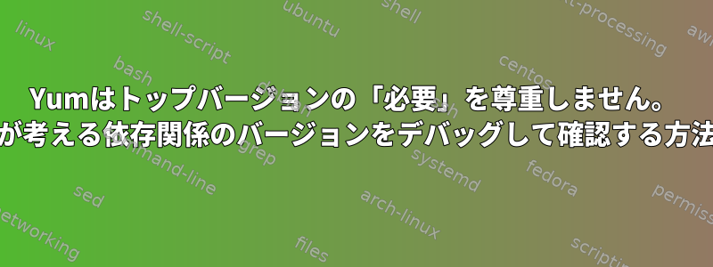 Yumはトップバージョンの「必要」を尊重しません。 yumが考える依存関係のバージョンをデバッグして確認する方法は？