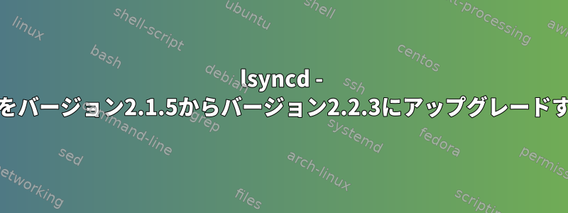 lsyncd - lsyncdをバージョン2.1.5からバージョン2.2.3にアップグレードする方法