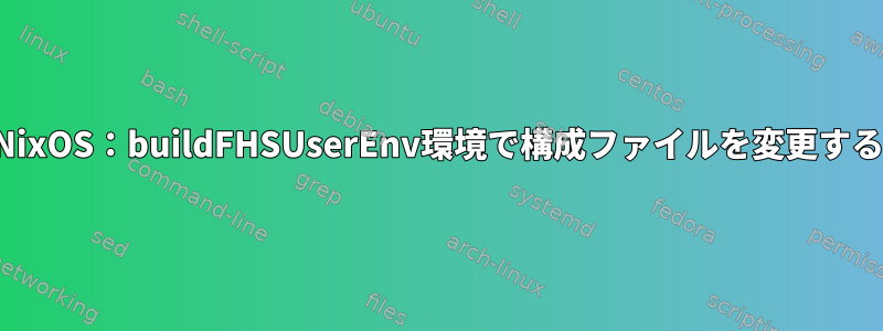 NixOS：buildFHSUserEnv環境で構成ファイルを変更する