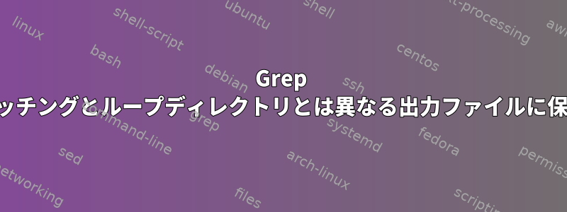 Grep マッチングとループディレクトリとは異なる出力ファイルに保存