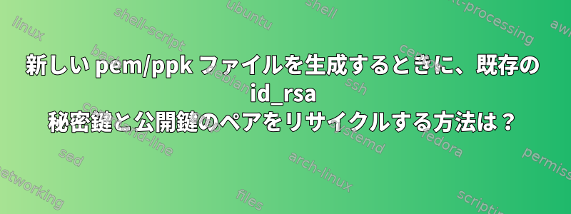 新しい pem/ppk ファイルを生成するときに、既存の id_rsa 秘密鍵と公開鍵のペアをリサイクルする方法は？