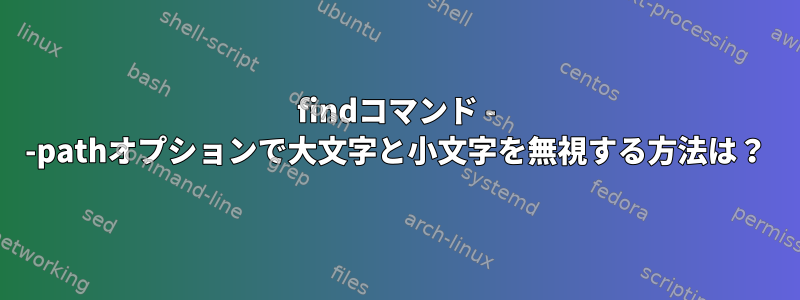 findコマンド - -pathオプションで大文字と小文字を無視する方法は？