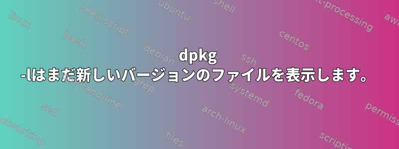 dpkg -lはまだ新しいバージョンのファイルを表示します。