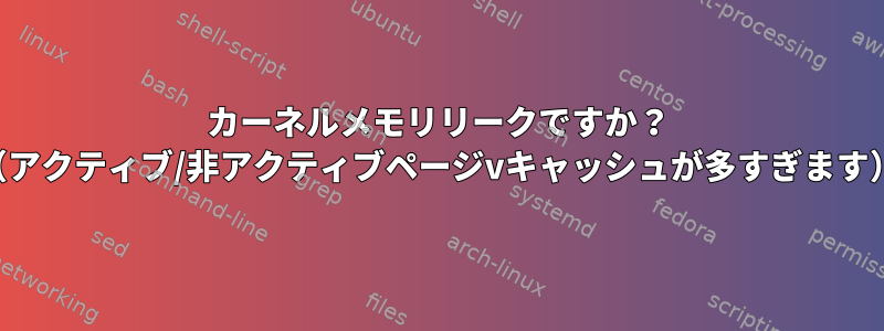 カーネルメモリリークですか？ （アクティブ/非アクティブページvキ​​ャッシュが多すぎます）