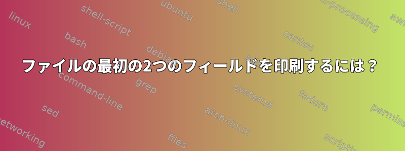 ファイルの最初の2つのフィールドを印刷するには？